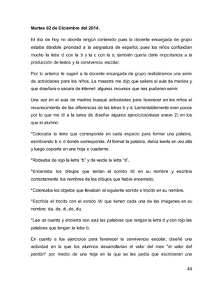 44 
Martes 02 de Diciembre del 2014. 
El día de hoy no aborde ningún contenido pues la docente encargada de grupo 
estaba dándole prioridad a la asignatura de español, pues los niños confundían 
mucho la letra d con la b y la c con la s; también quería darle importancia a la 
producción de textos y la convivencia escolar. 
Por lo anterior le sugerí a la docente encargada de grupo realizáramos una serie 
de actividades para los niños. La maestra me dijo que saliera al aula de medios y 
que diseñara o sacara de Internet algunos recursos que nos pudieran servir. 
Una vez en el aula de medios busqué actividades para favorecer en los niños el 
reconocimiento de las diferencias de las letras b y d. Lamentablemente eran pocos 
por lo que me di a la tarea de diseñar algunos ejercicios(véase anexo 2) en los 
que el alumno: 
*Colocaba la letra que corresponde en cada espacio para formar una palabra, 
escribiendo b o d donde corresponda. Al formar la palabra, debía leerla en voz alta 
y luego copiarla en una hoja o cuaderno. 
*Rodeaba de rojo la letra “b” y de verde la letra “d”. 
*Encerraba los dibujos que tenían el sonido /d/ en su nombre y escribía 
correctamente los nombres de los dibujos que había encerrado. 
*Coloreaba los objetos que llevaban el siguiente sonido o trocito en su nombre. 
*Escribía el trocito con el sonido /d/ que tienen cada una de las imágenes en su 
nombre: da, de, di, do, du. 
*Lee un cuento y encierra con azul las palabras que tengan la letra d y con rojo las 
palabras que tengan la letra b. 
En cuanto a los ejercicios para favorecer la convivencia escolar, diseñé una 
actividad en la que los alumnos desarrollarían el valor del mes "el valor del 
perdón" por medio de una hoja en la que se les pedía que escribieran una 
 