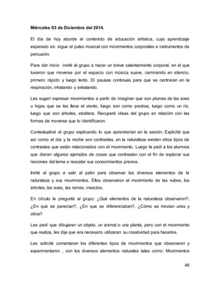 46 
Miércoles 03 de Diciembre del 2014. 
El día de hoy aborde el contenido de educación artística, cuyo aprendizaje 
esperado es: sigue el pulso musical con movimientos corporales e instrumentos de 
percusión. 
Para dar inicio invité al grupo a hacer un breve calentamiento corporal, en el que 
tuvieron que moverse por el espacio con música suave, caminando en silencio, 
primero rápido y luego lento. Di pausas continuas para que se centraran en la 
respiración, inhalando y exhalando. 
Les sugerí expresar movimientos a partir de imaginar que son plumas de las aves 
u hojas que se las lleva el viento, luego son como piedras, luego como un río, 
luego que son árboles, etcétera. Recuperé ideas del grupo en relación con las 
formas de moverse que lo identificaron. 
Contextualicé al grupo explicando lo que aprenderían en la sesión. Explicité que 
así como el día y la noche son contrastes, en la naturaleza existen otros tipos de 
contrastes que están relacionados con el movimiento. Luego le pedí a los alumnos 
que dieran algunos ejemplos de cosas que contrasten con el fin de explorar sus 
nociones del tema o rescatar sus conocimientos previos. 
Invité al grupo a salir al patio para observar los diversos elementos de la 
naturaleza y sus movimientos. Ellos observaron el movimiento de las nubes, los 
árboles, las aves, las ramas, insectos. 
En círculo le pregunté al grupo: ¿Qué elementos de la naturaleza observaron?, 
¿En qué se parecían?, ¿En que se diferenciaban?, ¿Cómo se movían unos y 
otros? 
Les pedí que dibujaran un objeto, un animal o una planta, pero con el movimiento 
que realiza, les dije que era necesario utilizaran su creatividad para hacerlos. 
Les solicité comentaran los diferentes tipos de movimientos que observaron y 
experimentaron , con los diversos elementos naturales tales como: Movimientos 
 