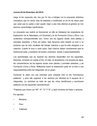 48 
Jueves 04 de Diciembre del 2014. 
Llego el tan esperado día, hoy por fin iba a trabajar con la propuesta didáctica 
innovadora que en varios días he realizado y modificado un sin fin de veces para 
que cada que la vuelva a leer quede mejor y sea más efectiva al generar en mis 
alumnos aprendizajes significativos. 
La propuesta que realicé es transversal, en ella se trabajaran las asignaturas de 
Exploración de la Naturaleza y la Sociedad y la de Formación Cívica y Ética. Los 
contenidos correspondientes son: Cómo son los lugares donde viven plantas y 
animales silvestres; y Para ser justos. Qué hacemos para repartir un bien o un 
producto que ha sido resultado del trabajo colectivo o que ha sido otorgado a un 
colectivo. Cuánto le toca a cada quien. Qué criterios deben considerarse para la 
distribución justa y equitativa de bienes, productos, tareas o responsabilidades. 
Los aprendizajes que se esperan los alumnos desarrollen son los siguientes: 
Describe, tomando en cuenta el frío, el calor, la abundancia o la escasez de agua, 
las características de los lugares donde viven plantas y animales silvestres, y de 
Formación Cívica y Ética: Reflexiona sobre la distribución justa de un bien o una 
responsabilidad entre los integrantes de un grupo. 
Comencé la clase con una actividad para empezar bien el día "Escribamos 
palabras", y para ello organicé a los alumnos por afinidad en 5 equipos de 4 
integrantes. La actividad se trató de que los niños identificaran y escribieran 
palabras con las siguientes características: 
*Palabras que inicien con "M", "P", "C" Y "K", y sean nombres de frutas o verduras. 
Por ejemplo: 
• Manzana 
• Pera 
• Calabaza 
 
