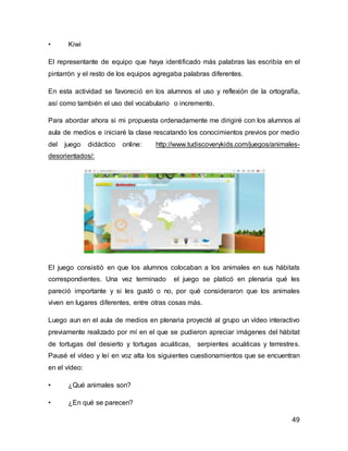 49 
• Kiwi 
El representante de equipo que haya identificado más palabras las escribía en el 
pintarrón y el resto de los equipos agregaba palabras diferentes. 
En esta actividad se favoreció en los alumnos el uso y reflexión de la ortografía, 
así como también el uso del vocabulario o incremento. 
Para abordar ahora si mi propuesta ordenadamente me dirigiré con los alumnos al 
aula de medios e iniciaré la clase rescatando los conocimientos previos por medio 
del juego didáctico online: http://www.tudiscoverykids.com/juegos/animales-desorientados/: 
El juego consistió en que los alumnos colocaban a los animales en sus hábitats 
correspondientes. Una vez terminado el juego se platicó en plenaria qué les 
pareció importante y si les gustó o no, por qué consideraron que los animales 
viven en lugares diferentes, entre otras cosas más. 
Luego aun en el aula de medios en plenaria proyecté al grupo un vídeo interactivo 
previamente realizado por mí en el que se pudieron apreciar imágenes del hábitat 
de tortugas del desierto y tortugas acuáticas, serpientes acuáticas y terrestres. 
Pausé el vídeo y leí en voz alta los siguientes cuestionamientos que se encuentran 
en el vídeo: 
• ¿Qué animales son? 
• ¿En qué se parecen? 
 