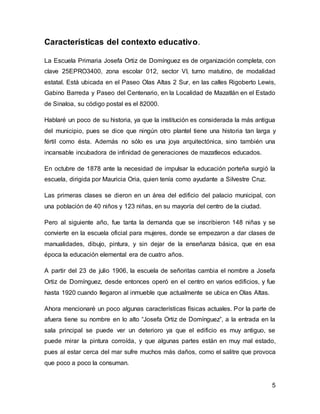 5 
Características del contexto educativo. 
La Escuela Primaria Josefa Ortiz de Domínguez es de organización completa, con 
clave 25EPRO3400, zona escolar 012, sector VI, turno matutino, de modalidad 
estatal. Está ubicada en el Paseo Olas Altas 2 Sur, en las calles Rigoberto Lewis, 
Gabino Barreda y Paseo del Centenario, en la Localidad de Mazatlán en el Estado 
de Sinaloa, su código postal es el 82000. 
Hablaré un poco de su historia, ya que la institución es considerada la más antigua 
del municipio, pues se dice que ningún otro plantel tiene una historia tan larga y 
fértil como ésta. Además no sólo es una joya arquitectónica, sino también una 
incansable incubadora de infinidad de generaciones de mazatlecos educados. 
En octubre de 1878 ante la necesidad de impulsar la educación porteña surgió la 
escuela, dirigida por Mauricia Oria, quien tenía como ayudante a Silvestre Cruz. 
Las primeras clases se dieron en un área del edificio del palacio municipal, con 
una población de 40 niños y 123 niñas, en su mayoría del centro de la ciudad. 
Pero al siguiente año, fue tanta la demanda que se inscribieron 148 niñas y se 
convierte en la escuela oficial para mujeres, donde se empezaron a dar clases de 
manualidades, dibujo, pintura, y sin dejar de la enseñanza básica, que en esa 
época la educación elemental era de cuatro años. 
A partir del 23 de julio 1906, la escuela de señoritas cambia el nombre a Josefa 
Ortiz de Domínguez, desde entonces operó en el centro en varios edificios, y fue 
hasta 1920 cuando llegaron al inmueble que actualmente se ubica en Olas Altas. 
Ahora mencionaré un poco algunas características físicas actuales. Por la parte de 
afuera tiene su nombre en lo alto “Josefa Ortiz de Domínguez”, a la entrada en la 
sala principal se puede ver un deterioro ya que el edificio es muy antiguo, se 
puede mirar la pintura corroída, y que algunas partes están en muy mal estado, 
pues al estar cerca del mar sufre muchos más daños, como el salitre que provoca 
que poco a poco la consuman. 
 