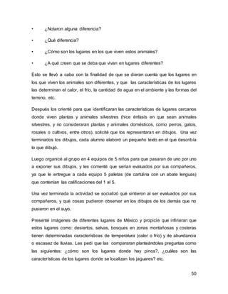 50 
• ¿Notaron alguna diferencia? 
• ¿Qué diferencia? 
• ¿Cómo son los lugares en los que viven estos animales? 
• ¿A qué creen que se deba que vivan en lugares diferentes? 
Esto se llevó a cabo con la finalidad de que se dieran cuenta que los lugares en 
los que viven los animales son diferentes, y que las características de los lugares 
las determinan el calor, el frío, la cantidad de agua en el ambiente y las formas del 
terreno, etc. 
Después los orienté para que identificaran las características de lugares cercanos 
donde viven plantas y animales silvestres (hice énfasis en que sean animales 
silvestres, y no consideraran plantas y animales domésticos, como perros, gatos, 
rosales o cultivos, entre otros), solicité que los representaran en dibujos. Una vez 
terminados los dibujos, cada alumno elaboró un pequeño texto en el que describía 
lo que dibujó. 
Luego organicé al grupo en 4 equipos de 5 niños para que pasaran de uno por uno 
a exponer sus dibujos, y les comenté que serían evaluados por sus compañeros, 
ya que le entregue a cada equipo 5 paletas (de cartulina con un abate lenguas) 
que contenían las calificaciones del 1 al 5. 
Una vez terminada la actividad se socializó qué sintieron al ser evaluados por sus 
compañeros, y qué cosas pudieron observar en los dibujos de los demás que no 
pusieron en el suyo. 
Presenté imágenes de diferentes lugares de México y propicié que infirieran que 
estos lugares como: desiertos, selvas, bosques en zonas montañosas y costeras 
tienen determinadas características de temperatura (calor o frío) y de abundancia 
o escasez de lluvias. Les pedi que las compararan planteándoles preguntas como 
las siguientes: ¿cómo son los lugares donde hay pinos?, ¿cuáles son las 
características de los lugares donde se localizan los jaguares? etc. 
 