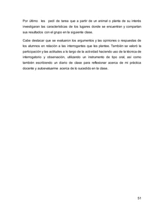 Por último les pedí de tarea que a partir de un animal o planta de su interés 
investigaran las características de los lugares donde se encuentran y compartan 
sus resultados con el grupo en la siguiente clase. 
Cabe destacar que se evaluaron los argumentos y las opiniones o respuestas de 
los alumnos en relación a las interrogantes que les plantee. También se valoró la 
participación y las actitudes a lo largo de la actividad haciendo uso de la técnica de 
interrogatorio y observación, utilizando un instrumento de tipo oral, así como 
también escribiendo un diario de clase para reflexionar acerca de mi práctica 
docente y autoevaluarme acerca de lo sucedido en la clase. 
51 
 