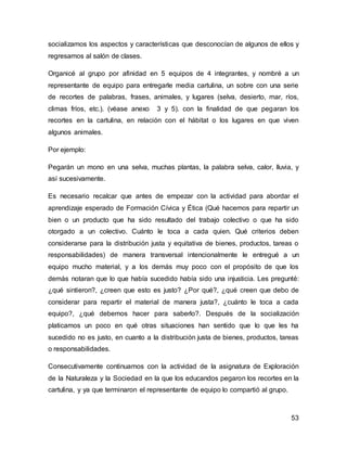 socializamos los aspectos y características que desconocían de algunos de ellos y 
regresamos al salón de clases. 
Organicé al grupo por afinidad en 5 equipos de 4 integrantes, y nombré a un 
representante de equipo para entregarle media cartulina, un sobre con una serie 
de recortes de palabras, frases, animales, y lugares (selva, desierto, mar, ríos, 
climas fríos, etc.). (véase anexo 3 y 5). con la finalidad de que pegaran los 
recortes en la cartulina, en relación con el hábitat o los lugares en que viven 
algunos animales. 
53 
Por ejemplo: 
Pegarán un mono en una selva, muchas plantas, la palabra selva, calor, lluvia, y 
así sucesivamente. 
Es necesario recalcar que antes de empezar con la actividad para abordar el 
aprendizaje esperado de Formación Cívica y Ética (Qué hacemos para repartir un 
bien o un producto que ha sido resultado del trabajo colectivo o que ha sido 
otorgado a un colectivo. Cuánto le toca a cada quien. Qué criterios deben 
considerarse para la distribución justa y equitativa de bienes, productos, tareas o 
responsabilidades) de manera transversal intencionalmente le entregué a un 
equipo mucho material, y a los demás muy poco con el propósito de que los 
demás notaran que lo que había sucedido había sido una injusticia. Les pregunté: 
¿qué sintieron?, ¿creen que esto es justo? ¿Por qué?, ¿qué creen que debo de 
considerar para repartir el material de manera justa?, ¿cuánto le toca a cada 
equipo?, ¿qué debemos hacer para saberlo?. Después de la socialización 
platicamos un poco en qué otras situaciones han sentido que lo que les ha 
sucedido no es justo, en cuanto a la distribución justa de bienes, productos, tareas 
o responsabilidades. 
Consecutivamente continuamos con la actividad de la asignatura de Exploración 
de la Naturaleza y la Sociedad en la que los educandos pegaron los recortes en la 
cartulina, y ya que terminaron el representante de equipo lo compartió al grupo. 
 