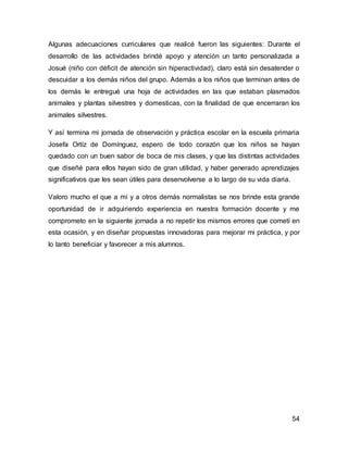 Algunas adecuaciones curriculares que realicé fueron las siguientes: Durante el 
desarrollo de las actividades brindé apoyo y atención un tanto personalizada a 
Josué (niño con déficit de atención sin hiperactividad), claro está sin desatender o 
descuidar a los demás niños del grupo. Además a los niños que terminan antes de 
los demás le entregué una hoja de actividades en las que estaban plasmados 
animales y plantas silvestres y domesticas, con la finalidad de que encerraran los 
animales silvestres. 
Y así termina mi jornada de observación y práctica escolar en la escuela primaria 
Josefa Ortíz de Domínguez, espero de todo corazón que los niños se hayan 
quedado con un buen sabor de boca de mis clases, y que las distintas actividades 
que diseñé para ellos hayan sido de gran utilidad, y haber generado aprendizajes 
significativos que les sean útiles para desenvolverse a lo largo de su vida diaria. 
Valoro mucho el que a mí y a otros demás normalistas se nos brinde esta grande 
oportunidad de ir adquiriendo experiencia en nuestra formación docente y me 
comprometo en la siguiente jornada a no repetir los mismos errores que cometí en 
esta ocasión, y en diseñar propuestas innovadoras para mejorar mi práctica, y por 
lo tanto beneficiar y favorecer a mis alumnos. 
54 
 