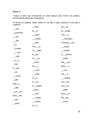 56 
Anexo 2 
*Coloca la letra que corresponde en cada espacio para formar una palabra, 
escribiendo b o d donde corresponda. 
*Al formar la palabra, debes leerla en voz alta y luego copiarla en una hoja o 
cuaderno. 
___ota . 
__ocumento. 
___ala. 
___ulto. 
__ia. 
__omingo. 
___ icho. 
___ello. 
__a__o. 
__rillo. 
A__ulto. 
__iez. 
___rincar. 
__elfín. 
Hela__o. 
__olillo. 
__om__ero. 
Som__rero. 
__elia. 
__asura. 
Ciu__ad. 
Al__ondiga. 
Tien___a. 
___ronceador. 
Computa___ora. 
___osque. 
___esierto. 
E___ucación. 
__ientes. 
Mor___ida. 
Mora___o. 
___oca. 
Ver___e. 
___irectora. 
Con__ucir. 
Lom__riz. 
__otella. 
Perió__ico. 
Ma__era. 
__ocina. 
__inero. 
Ár__ol. 
___alero. 
___entista. 
___arco. 
Tam___or. 
To___ogán. 
A__eja. 
Co___ija. 
__orado. 
Áci__o. 
___rama. 
___anda. 
Tu__a. 
A__ono. 
A___ogado. 
__lanco. 
___olor. 
___urango. 
___urazno. 
Lo__o. 
 