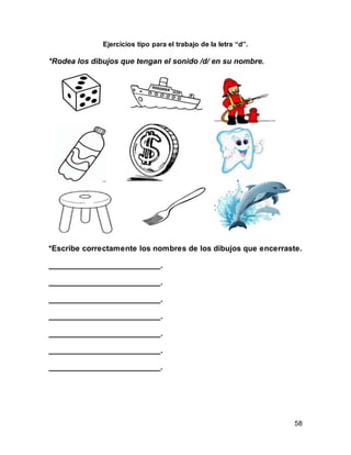 58 
Ejercicios tipo para el trabajo de la letra “d”. 
*Rodea los dibujos que tengan el sonido /d/ en su nombre. 
*Escribe correctamente los nombres de los dibujos que encerraste. 
__________________________. 
__________________________. 
__________________________. 
__________________________. 
__________________________. 
__________________________. 
__________________________. 
 