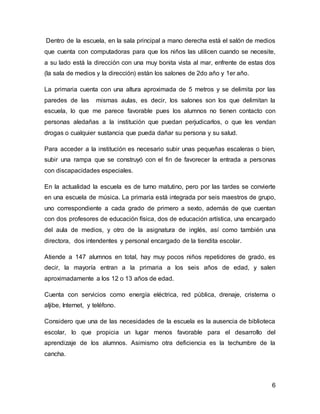 Dentro de la escuela, en la sala principal a mano derecha está el salón de medios 
que cuenta con computadoras para que los niños las utilicen cuando se necesite, 
a su lado está la dirección con una muy bonita vista al mar, enfrente de estas dos 
(la sala de medios y la dirección) están los salones de 2do año y 1er año. 
La primaria cuenta con una altura aproximada de 5 metros y se delimita por las 
paredes de las mismas aulas, es decir, los salones son los que delimitan la 
escuela, lo que me parece favorable pues los alumnos no tienen contacto con 
personas aledañas a la institución que puedan perjudicarlos, o que les vendan 
drogas o cualquier sustancia que pueda dañar su persona y su salud. 
Para acceder a la institución es necesario subir unas pequeñas escaleras o bien, 
subir una rampa que se construyó con el fin de favorecer la entrada a personas 
con discapacidades especiales. 
En la actualidad la escuela es de turno matutino, pero por las tardes se convierte 
en una escuela de música. La primaria está integrada por seis maestros de grupo, 
uno correspondiente a cada grado de primero a sexto, además de que cuentan 
con dos profesores de educación física, dos de educación artística, una encargado 
del aula de medios, y otro de la asignatura de inglés, así como también una 
directora, dos intendentes y personal encargado de la tiendita escolar. 
Atiende a 147 alumnos en total, hay muy pocos niños repetidores de grado, es 
decir, la mayoría entran a la primaria a los seis años de edad, y salen 
aproximadamente a los 12 o 13 años de edad. 
Cuenta con servicios como energía eléctrica, red pública, drenaje, cristerna o 
aljibe, Internet, y teléfono. 
Considero que una de las necesidades de la escuela es la ausencia de biblioteca 
escolar, lo que propicia un lugar menos favorable para el desarrollo del 
aprendizaje de los alumnos. Asimismo otra deficiencia es la techumbre de la 
cancha. 
6 
 