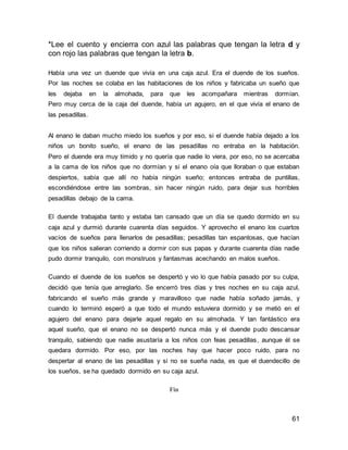 *Lee el cuento y encierra con azul las palabras que tengan la letra d y 
con rojo las palabras que tengan la letra b. 
Había una vez un duende que vivía en una caja azul. Era el duende de los sueños. 
Por las noches se colaba en las habitaciones de los niños y fabricaba un sueño que 
les dejaba en la almohada, para que les acompañara mientras dormían. 
Pero muy cerca de la caja del duende, había un agujero, en el que vivía el enano de 
las pesadillas. 
Al enano le daban mucho miedo los sueños y por eso, si el duende había dejado a los 
niños un bonito sueño, el enano de las pesadillas no entraba en la habitación. 
Pero el duende era muy tímido y no quería que nadie lo viera, por eso, no se acercaba 
a la cama de los niños que no dormían y si el enano oía que lloraban o que estaban 
despiertos, sabía que allí no había ningún sueño; entonces entraba de puntillas, 
escondiéndose entre las sombras, sin hacer ningún ruido, para dejar sus horribles 
pesadillas debajo de la cama. 
El duende trabajaba tanto y estaba tan cansado que un día se quedo dormido en su 
caja azul y durmió durante cuarenta días seguidos. Y aprovecho el enano los cuartos 
vacíos de sueños para llenarlos de pesadillas; pesadillas tan espantosas, que hacían 
que los niños salieran corriendo a dormir con sus papas y durante cuarenta días nadie 
pudo dormir tranquilo, con monstruos y fantasmas acechando en malos sueños. 
Cuando el duende de los sueños se despertó y vio lo que había pasado por su culpa, 
decidió que tenía que arreglarlo. Se encerró tres días y tres noches en su caja azul, 
fabricando el sueño más grande y maravilloso que nadie había soñado jamás, y 
cuando lo terminó esperó a que todo el mundo estuviera dormido y se metió en el 
agujero del enano para dejarle aquel regalo en su almohada. Y tan fantástico era 
aquel sueño, que el enano no se despertó nunca más y el duende pudo descansar 
tranquilo, sabiendo que nadie asustaría a los niños con feas pesadillas, aunque él se 
quedara dormido. Por eso, por las noches hay que hacer poco ruido, para no 
despertar al enano de las pesadillas y si no se sueña nada, es que el duendecillo de 
los sueños, se ha quedado dormido en su caja azul. 
61 
Fin 
 