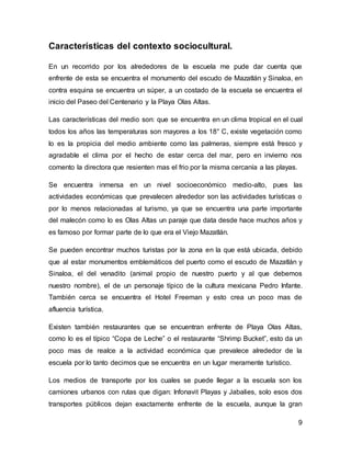 9 
Características del contexto sociocultural. 
En un recorrido por los alrededores de la escuela me pude dar cuenta que 
enfrente de esta se encuentra el monumento del escudo de Mazatlán y Sinaloa, en 
contra esquina se encuentra un súper, a un costado de la escuela se encuentra el 
inicio del Paseo del Centenario y la Playa Olas Altas. 
Las características del medio son: que se encuentra en un clima tropical en el cual 
todos los años las temperaturas son mayores a los 18° C, existe vegetación como 
lo es la propicia del medio ambiente como las palmeras, siempre está fresco y 
agradable el clima por el hecho de estar cerca del mar, pero en invierno nos 
comento la directora que resienten mas el frio por la misma cercanía a las playas. 
Se encuentra inmersa en un nivel socioeconómico medio-alto, pues las 
actividades económicas que prevalecen alrededor son las actividades turísticas o 
por lo menos relacionadas al turismo, ya que se encuentra una parte importante 
del malecón como lo es Olas Altas un paraje que data desde hace muchos años y 
es famoso por formar parte de lo que era el Viejo Mazatlán. 
Se pueden encontrar muchos turistas por la zona en la que está ubicada, debido 
que al estar monumentos emblemáticos del puerto como el escudo de Mazatlán y 
Sinaloa, el del venadito (animal propio de nuestro puerto y al que debemos 
nuestro nombre), el de un personaje típico de la cultura mexicana Pedro Infante. 
También cerca se encuentra el Hotel Freeman y esto crea un poco mas de 
afluencia turística. 
Existen también restaurantes que se encuentran enfrente de Playa Olas Altas, 
como lo es el típico “Copa de Leche” o el restaurante “Shrimp Bucket”, esto da un 
poco mas de realce a la actividad económica que prevalece alrededor de la 
escuela por lo tanto decimos que se encuentra en un lugar meramente turístico. 
Los medios de transporte por los cuales se puede llegar a la escuela son los 
camiones urbanos con rutas que digan: Infonavit Playas y Jabalies, solo esos dos 
transportes públicos dejan exactamente enfrente de la escuela, aunque la gran 
 