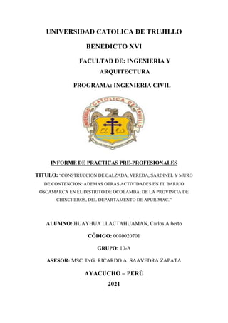 UNIVERSIDAD CATOLICA DE TRUJILLO
BENEDICTO XVI
FACULTAD DE: INGENIERIA Y
ARQUITECTURA
PROGRAMA: INGENIERIA CIVIL
INFORME DE PRACTICAS PRE-PROFESIONALES
TITULO: “CONSTRUCCION DE CALZADA, VEREDA, SARDINEL Y MURO
DE CONTENCION: ADEMAS OTRAS ACTIVIDADES EN EL BARRIO
OSCAMARCA EN EL DISTRITO DE OCOBAMBA, DE LA PROVINCIA DE
CHINCHEROS, DEL DEPARTAMENTO DE APURIMAC.”
ALUMNO: HUAYHUA LLACTAHUAMAN, Carlos Alberto
CÓDIGO: 0080020701
GRUPO: 10-A
ASESOR: MSC. ING. RICARDO A. SAAVEDRA ZAPATA
AYACUCHO – PERÚ
2021
 