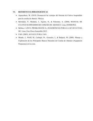 VI. REFERENCIAS BIBLIOGRÁFICAS
 Aquaculture, W. (2019). Promueven las ventajas del Sistema de Cultivo Suspendido
para la concha de abanico. México.
 Bermúdez, P., Maidana, J., Aquino, H., & Palomino, A. (2004). MANUAL DE
CULTIVO SUSPENDIDO DE CONCHA DE ABANICO. Lima: FONDEPES.
 Bellina, J. (2015). PROBLEMÁTICA y SUGERENCIAS PARA LA ACUICULTURA
DE. Lima: Foro Pesca Sostenible-2015.
 FAO. (2003). ACUICULTURA. FAO.
 Mendo, J., Wolff, M., Carbajal, W., Gonzales, I., & Badjeck, M. (2008). Manejo y
Explotación de los Principales Bancos Naturales de Concha de Abanico (Argopecten
Purpuratus) en la costa.
 