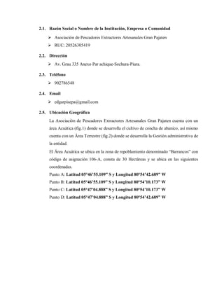 2.1. Razón Social o Nombre de la Institución, Empresa o Comunidad
 Asociación de Pescadores Extractores Artesanales Gran Pajaten
 RUC: 20526305419
2.2. Dirección
 Av. Grau 335 Anexo Par achique-Sechura-Piura.
2.3. Teléfono
 902786548
2.4. Email
 edgarpisepa@gmail.com
2.5. Ubicación Geográfica
La Asociación de Pescadores Extractores Artesanales Gran Pajaten cuenta con un
área Acuática (fig.1) donde se desarrolla el cultivo de concha de abanico, así mismo
cuenta con un Área Terrestre (fig.2) donde se desarrolla la Gestión administrativa de
la entidad.
El Área Acuática se ubica en la zona de repoblamiento denominado “Barrancos” con
código de asignación 106-A, consta de 30 Hectáreas y se ubica en las siguientes
coordenadas.
Punto A: Latitud 05°46ʼ55.109” S y Longitud 80°54ʼ42.689” W
Punto B: Latitud 05°46ʼ55.109” S y Longitud 80°54ʼ10.173” W
Punto C: Latitud 05°47ʼ04.888” S y Longitud 80°54ʼ10.173” W
Punto D: Latitud 05°47ʼ04.888” S y Longitud 80°54ʼ42.689” W
 
