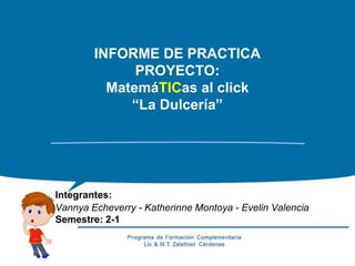 INFORME DE PRACTICA
PROYECTO:
MatemáTICas al click
“La Dulcería”
Integrantes:
Vannya Echeverry - Katherinne Montoya - Evelin Valencia
Semestre: 2-1
 