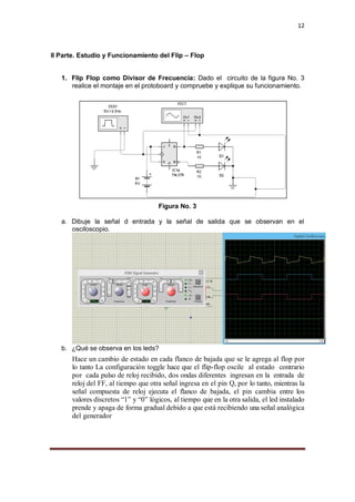 12
II Parte. Estudio y Funcionamiento del Flip – Flop
1. Flip Flop como Divisor de Frecuencia: Dado el circuito de la figura No. 3
realice el montaje en el protoboard y compruebe y explique su funcionamiento.
Figura No. 3
a. Dibuje la señal d entrada y la señal de salida que se observan en el
osciloscopio.
b. ¿Qué se observa en los leds?
Hace un cambio de estado en cada flanco de bajada que se le agrega al flop por
lo tanto La configuración toggle hace que el flip-flop oscile al estado contrario
por cada pulso de reloj recibido, dos ondas diferentes ingresan en la entrada de
reloj del FF, al tiempo que otra señal ingresa en el pin Q, por lo tanto, mientras la
señal compuesta de reloj ejecuta el flanco de bajada, el pin cambia entre los
valores discretos “1” y “0” lógicos, al tiempo que en la otra salida, el led instalado
prende y apaga de forma gradual debido a que está recibiendo una señal analógica
del generador
 
