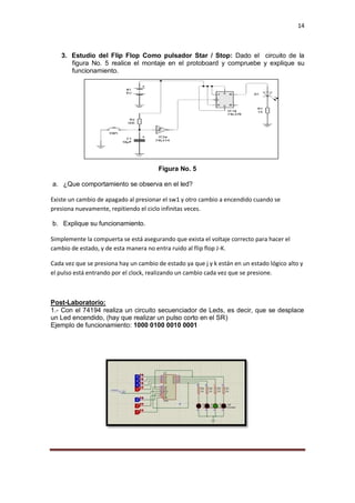 14
3. Estudio del Flip Flop Como pulsador Star / Stop: Dado el circuito de la
figura No. 5 realice el montaje en el protoboard y compruebe y explique su
funcionamiento.
Figura No. 5
a. ¿Que comportamiento se observa en el led?
Existe un cambio de apagado al presionar el sw1 y otro cambio a encendido cuando se
presiona nuevamente, repitiendo el ciclo infinitas veces.
b. Explique su funcionamiento.
Simplemente la compuerta se está asegurando que exista el voltaje correcto para hacer el
cambio de estado, y de esta manera no entra ruido al flip flop J-K.
Cada vez que se presiona hay un cambio de estado ya que j y k están en un estado lógico alto y
el pulso está entrando por el clock, realizando un cambio cada vez que se presione.
Post-Laboratorio:
1.- Con el 74194 realiza un circuito secuenciador de Leds, es decir, que se desplace
un Led encendido, (hay que realizar un pulso corto en el SR)
Ejemplo de funcionamiento: 1000 0100 0010 0001
 