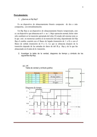 3
Pre-Laboratorio:
1. ¿Qué es un flip flop?
Es un dispositivo de almacenamiento binario compuesto de dos o más
compuertas, con retroalimentación.
Un flip flop es un dispositivo de almacenamiento binario temporizado, esto
es: un dispositivo que almacena un 0 o un 1. Bajo operación normal, dicho valor
sólo cambiará en la transición apropiada del reloj. El estado del sistema (esto es
lo que está en memoria) cambia en la transición del reloj, dependiendo del flip
flop el cambio ocurrirá con el flanco de bajada (transición de 1 a 0) o con el
flanco de subida (transición de 0 a 1). Lo que se almacena después de la
transición depende de las entradas de datos de del fli p flop y de lo que fue
almacenado en él antes de la transición.
2. Investigar la tabla de la verdad, diagrama de tiempo y símbolo de los
siguientes flip-flop:
(a) J-K
Tabla de verdad y símbolo grafico
Diagrama de tiempo
 
