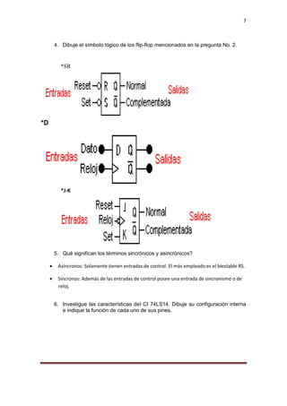 7
4. Dibuje el símbolo lógico de los flip-flop mencionados en la pregunta No. 2.
*SR
*D
*J-K
5. Qué significan los términos sincrónicos y asincrónicos?
 Asíncronos: Solamente tienen entradas de control. El más empleado es el biestable RS.
 Síncronos: Además de las entradas de control posee una entrada de sincronismo o de
reloj.
6. Investigue las características del CI 74LS14. Dibuje su configuración interna
e indique la función de cada uno de sus pines.
 