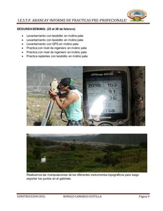 I.E.S.T.P. ABANCAY INFORME DE PRACTICAS PRE-PROFECIONALES
CONSTRUCCION CIVIL RONALD CAMARGO COSTILLA Página 9
SEGUNDASEMANA: (23 al 28 de febrero)
 Levantamiento con teodolito en molino pata
 Levantamiento con teodolito en molino pata
 Levantamiento con GPS en molino pata
 Practica con nivel de ingeniero en molino pata
 Practica con nivel de ingeniero en molino pata
 Practica replanteo con teodolito en molino pata
Realizamos las manipulaciones de los diferentes instrumentos topográficos para luego
exportar los puntos en el gabinete.
 