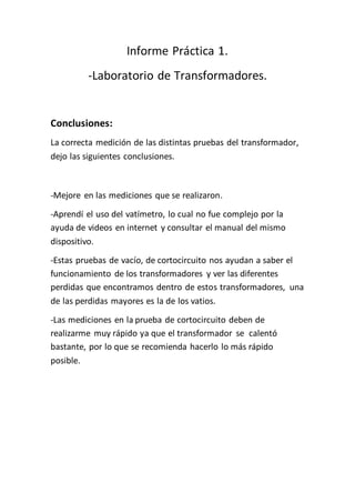 Informe Práctica 1.
-Laboratorio de Transformadores.
Conclusiones:
La correcta medición de las distintas pruebas del transformador,
dejo las siguientes conclusiones.
-Mejore en las mediciones que se realizaron.
-Aprendí el uso del vatímetro, lo cual no fue complejo por la
ayuda de videos en internet y consultar el manual del mismo
dispositivo.
-Estas pruebas de vacío, de cortocircuito nos ayudan a saber el
funcionamiento de los transformadores y ver las diferentes
perdidas que encontramos dentro de estos transformadores, una
de las perdidas mayores es la de los vatios.
-Las mediciones en la prueba de cortocircuito deben de
realizarme muy rápido ya que el transformador se calentó
bastante, por lo que se recomienda hacerlo lo más rápido
posible.
 