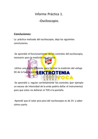 Informe Práctica 1.
-Osciloscopio.
Conclusiones:
La práctica realizada del osciloscopio, dejo las siguientes
conclusiones.
-Se aprendió el funcionamiento de los controles del osciloscopio,
necesario para la medición del circuito.
-Utilice una punta diferente para facilitar la medición del voltaje
DC de la fuente variable.
-Se aprendió a regular correctamente los controles (por ejemplo
un exceso de intensidad de la onda podría dañar el instrumento)
para que estos no dañaran el TCR o la pantalla.
-Aprendí que el valor pico pico del osciloscopio es de 2V. y saber
cómo usarlo.
 