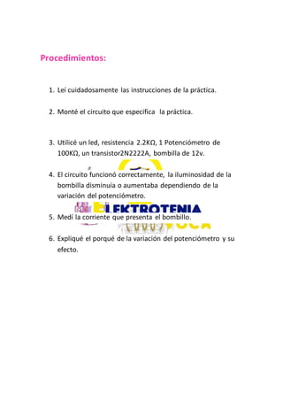 Procedimientos:
1. Leí cuidadosamente las instrucciones de la práctica.
2. Monté el circuito que especifica la práctica.
3. Utilicé un led, resistencia 2.2KΩ, 1 Potenciómetro de
100KΩ, un transistor2N2222A, bombilla de 12v.
4. El circuito funcionó correctamente, la iluminosidad de la
bombilla disminuía o aumentaba dependiendo de la
variación del potenciómetro.
5. Medí la corriente que presenta el bombillo.
6. Expliqué el porqué de la variación del potenciómetro y su
efecto.