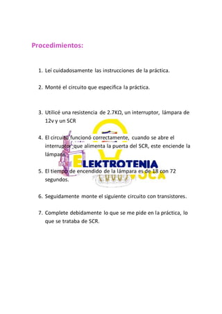 Procedimientos:
1. Leí cuidadosamente las instrucciones de la práctica.
2. Monté el circuito que especifica la práctica.
3. Utilicé una resistencia de 2.7KΩ, un interruptor, lámpara de
12v y un SCR
4. El circuito funcionó correctamente, cuando se abre el
interruptor que alimenta la puerta del SCR, este enciende la
lámpara.
5. El tiempo de encendido de la lámpara es de 18 con 72
segundos.
6. Seguidamente monte el siguiente circuito con transistores.
7. Complete debidamente lo que se me pide en la práctica, lo
que se trataba de SCR.
