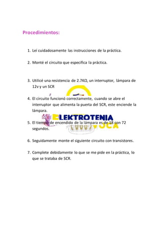 Procedimientos:
1. Leí cuidadosamente las instrucciones de la práctica.
2. Monté el circuito que especifica la práctica.
3. Utilicé una resistencia de 2.7KΩ, un interruptor, lámpara de
12v y un SCR
4. El circuito funcionó correctamente, cuando se abre el
interruptor que alimenta la puerta del SCR, este enciende la
lámpara.
5. El tiempo de encendido de la lámpara es de 18 con 72
segundos.
6. Seguidamente monte el siguiente circuito con transistores.
7. Complete debidamente lo que se me pide en la práctica, lo
que se trataba de SCR.
 
