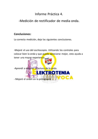 Informe Práctica 4.
-Medición de rectificador de media onda.
Conclusiones:
La correcta medición, dejo las siguientes conclusiones.
-Mejoré el uso del osciloscopio. Utilizando los controles para
colocar bien la onda y que pueda apreciarse mejor, esto ayuda a
tener una mayor experiencia.
-Aprendí a mejorar la lectura de la onda.
- Mejoré el orden en la protoboard.
 