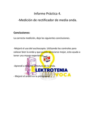 Informe Práctica 4.
-Medición de rectificador de media onda.
Conclusiones:
La correcta medición, dejo las siguientes conclusiones.
-Mejoré el uso del osciloscopio. Utilizando los controles para
colocar bien la onda y que pueda apreciarse mejor, esto ayuda a
tener una mayor experiencia.
-Aprendí a mejorar la lectura de la onda.
- Mejoré el orden en la protoboard.
 