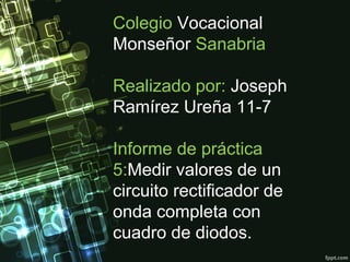 Colegio Vocacional
Monseñor Sanabria
Realizado por: Joseph
Ramírez Ureña 11-7
Informe de práctica
5:Medir valores de un
circuito rectificador de
onda completa con
cuadro de diodos.
 