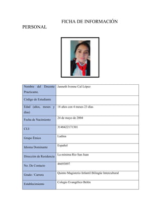 FICHA DE INFORMACIÓN
PERSONAL
Nombre del Docente
Practicante.
Janneth Ivonne Cal López
Código de Estudiante
Edad (años, meses y
días)
18 años con 4 meses 23 días
Fecha de Nacimiento
24 de mayo de 2004
CUI
3148422171301
Grupo Étnico
Ladina
Idioma Dominante
Español
Dirección de Residencia
La mínima Rio San Juan
No. De Contacto
46693897
Grado / Carrera
Quinto Magisterio Infantil Bilingüe Intercultural
Establecimiento
Colegio Evangélico Belén
 
