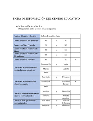 FICHA DE INFORMACIÓN DEL CENTRO EDUCATIVO
a) Información Académica.
(Marque una X en las opciones donde se requieran)
Nombre del centro educativo Colegio Evangélico Belén
Cuenta con Nivel Pre primario SI x NO
Cuenta con Nivel Primario SI x NO
Cuenta con Nivel Medio, Ciclo
Básico
SI x NO
Cuenta con Nivel Medio, Ciclo
Diversificado
SI x NO
Cuenta con Nivel Superior SI NO x
Con cuáles de estas academias
cuenta el centro educativo:
Computación x Inglés
Música Deporte
Otro
Con cuáles de estos servicios
educativos cuenta:
Secretaría x Dirección
Orientación Educación
Formal
x
Otro
Cuál es la jornada educativa que
ofrece el centro educativo:
Matutina x Vespertina
Nocturna Jornada
completa
Cuál es el plan que ofrece el
centro educativo:
Plan diario x Plan Fin
de Semana
Bimestral x Trimestral
 
