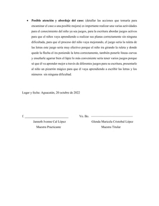  Posible atención y abordaje del caso: (detallar las acciones que tomaría para
encaminar el caso a una posible mejora) es importante realizar una varias actividades
para el conocimiento del niño ya sea juegos, para la escritura abordar juegos activos
para que el niños vaya aprendiendo a realizar sus planas correctamente sin ninguna
dificultada, para que el proceso del niño vaya mejorando, el juego seria la ruleta de
las letras este juego sería muy efectivo porque el niño ira girando la ruleta y donde
quede la flecha el ira poniendo la letra correctamente, también ponerle líneas curvas
y enseñarle agarrar bien el lápiz lo más conveniente sería tener varios juegos porque
sé que él va aprender mejor a través de diferentes juegos para su escritura, presentarle
al niño un pizarrón mágico para que él vaya aprendiendo a escribir las letras y los
números sin ninguna dificultad.
Lugar y fecha: Aguacatán, 20 octubre de 2022
f. ____________________________ Vo. Bo.
Janneth Ivonne Cal López Glenda Maricela Cristobal López
Maestra Practicante Maestra Titular
 