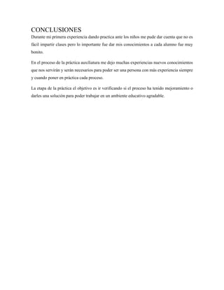 CONCLUSIONES
Durante mi primera experiencia dando practica ante los niños me pude dar cuenta que no es
fácil impartir clases pero lo importante fue dar mis conocimientos a cada alumno fue muy
bonito.
En el proceso de la práctica auxiliatura me dejo muchas experiencias nuevos conocimientos
que nos servirán y serán necesarios para poder ser una persona con más experiencia siempre
y cuando poner en práctica cada proceso.
La etapa de la práctica el objetivo es ir verificando si el proceso ha tenido mejoramiento o
darles una solución para poder trabajar en un ambiente educativo agradable.
 