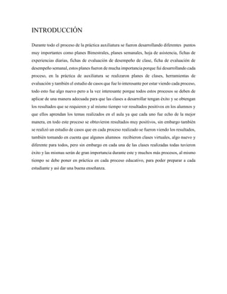 INTRODUCCIÓN
Durante todo el proceso de la práctica auxiliatura se fueron desarrollando diferentes puntos
muy importantes como planes Bimestrales, planes semanales, hoja de asistencia, fichas de
experiencias diarias, fichas de evaluación de desempeño de clase, ficha de evaluación de
desempeño semanal, estos planes fueron de mucha importancia porque fui desarrollando cada
proceso, en la práctica de auxiliatura se realizaron planes de clases, herramientas de
evaluación y también el estudio de casos que fue lo interesante por estar viendo cada proceso,
todo esto fue algo nuevo pero a la vez interesante porque todos estos procesos se deben de
aplicar de una manera adecuada para que las clases a desarrollar tengan éxito y se obtengan
los resultados que se requieren y al mismo tiempo ver resultados positivos en los alumnos y
que ellos aprendan los temas realizados en el aula ya que cada uno fue echo de la mejor
manera, en todo este proceso se obtuvieron resultados muy positivos, sin embargo también
se realizó un estudio de casos que en cada proceso realizado se fueron viendo los resultados,
también tomando en cuenta que algunos alumnos recibieron clases virtuales, algo nuevo y
diferente para todos, pero sin embargo en cada una de las clases realizadas todas tuvieron
éxito y las mismas serán de gran importancia durante este y muchos más procesos, al mismo
tiempo se debe poner en práctica en cada proceso educativo, para poder preparar a cada
estudiante y así dar una buena enseñanza.
 