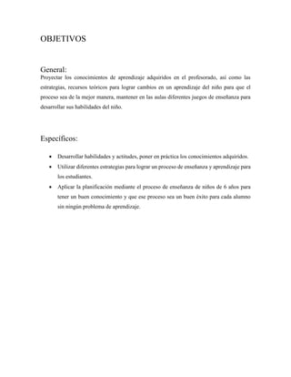 OBJETIVOS
General:
Proyectar los conocimientos de aprendizaje adquiridos en el profesorado, así como las
estrategias, recursos teóricos para lograr cambios en un aprendizaje del niño para que el
proceso sea de la mejor manera, mantener en las aulas diferentes juegos de enseñanza para
desarrollar sus habilidades del niño.
Específicos:
 Desarrollar habilidades y actitudes, poner en práctica los conocimientos adquiridos.
 Utilizar diferentes estrategias para lograr un proceso de enseñanza y aprendizaje para
los estudiantes.
 Aplicar la planificación mediante el proceso de enseñanza de niños de 6 años para
tener un buen conocimiento y que ese proceso sea un buen éxito para cada alumno
sin ningún problema de aprendizaje.
 