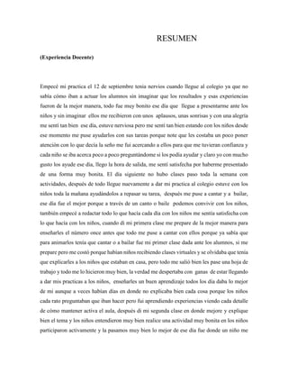 RESUMEN
(Experiencia Docente)
Empecé mi practica el 12 de septiembre tenia nervios cuando llegue al colegio ya que no
sabía cómo iban a actuar los alumnos sin imaginar que los resultados y esas experiencias
fueron de la mejor manera, todo fue muy bonito ese día que llegue a presentarme ante los
niños y sin imaginar ellos me recibieron con unos aplausos, unas sonrisas y con una alegría
me sentí tan bien ese día, estuve nerviosa pero me sentí tan bien estando con los niños desde
ese momento me puse ayudarlos con sus tareas porque note que les costaba un poco poner
atención con lo que decía la seño me fui acercando a ellos para que me tuvieran confianza y
cada niño se iba acerca poco a poco preguntándome si los podía ayudar y claro yo con mucho
gusto los ayude ese día, llego la hora de salida, me sentí satisfecha por haberme presentado
de una forma muy bonita. El día siguiente no hubo clases paso toda la semana con
actividades, después de todo llegue nuevamente a dar mi practica al colegio estuve con los
niños toda la mañana ayudándolos a repasar su tarea, después me puse a cantar y a bailar,
ese día fue el mejor porque a través de un canto o baile podemos convivir con los niños,
también empecé a redactar todo lo que hacía cada día con los niños me sentía satisfecha con
lo que hacía con los niños, cuando di mi primera clase me prepare de la mejor manera para
enseñarles el número once antes que todo me puse a cantar con ellos porque ya sabía que
para animarlos tenía que cantar o a bailar fue mi primer clase dada ante los alumnos, si me
prepare pero me costó porque habían niños recibiendo clases virtuales y se olvidaba que tenía
que explicarles a los niños que estaban en casa, pero todo me salió bien les pase una hoja de
trabajo y todo me lo hicieron muy bien, la verdad me despertaba con ganas de estar llegando
a dar mis practicas a los niños, enseñarles un buen aprendizaje todos los día daba lo mejor
de mi aunque a veces habían días en donde no explicaba bien cada cosa porque los niños
cada rato preguntaban que iban hacer pero fui aprendiendo experiencias viendo cada detalle
de cómo mantener activa el aula, después di mi segunda clase en donde mejore y explique
bien el tema y los niños entendieron muy bien realice una actividad muy bonita en los niños
participaron activamente y la pasamos muy bien lo mejor de ese día fue donde un niño me
 