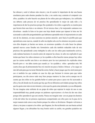 fue abrazar y sentí el abrazo más sincero y me di cuenta lo importante de dar una buena
enseñanza para cada alumno pasaban los días y me sentía muy contenta al compartir con
ellos, ayudaba a la seño hacerle sus planas de los niños para que trabajaran y les calificaba
sus deberes cada proceso de mi practica iba aprendiendo lo mejor de cada niño y la
importancia de dar las practicas porque iba ayudando a los niños a agarrarles su manita para
que hiciera bien una letra o un número. Di mi tercera clase y fui mejorando cantamos nos
divertimos enseña la letra m les pase una hoja donde tenían que repasar la letra me fui
acercando a cada niño preguntándoles que habíamos aprendido mire el mejoramiento en cada
uno de los alumnos, en unas ocasiones no ponían atención pero hacia lo posible para que
aprendieran cosas nuevas, cuando la seño me dejaba sola con los alumnos me ponía a cantar
con ellos después ya hacían sus tareas, en ocasiones ayudaba a la seño hacer las planas
aprendí nuevas cosas llenaba mis formularios cada día también redactaba todo de mis
practicas iba aprendiendo como trabajaba la seño con los niños para mantenerlos activos,
cada mañana hacíamos la oración antes de empezar las clases, la seño me explicaba lo que
tenían que hacer los niños entonces yo les ayudaba a ellos hacerles tareas porque hay niños
que les cuesta escribir una letra o un número pero les tuve paciencia les explicaba cómo
hacerlo pero si me daba cuenta que cuando yo les ayudaba a niños aprendían más. Mi
cuarta clase que di primeramente hice mi oración me puse a bailar a brincar y los saque un
rato del aula para que tuvieran libertad de correr, bailar y hacer juegos que los motivaran pero
eso si también los que estaban en casa les dije que hicieran lo mismo para que todos
participaran, ese día estuvo todo muy bien porque mantuve la clase activa aunque me di
cuenta que dos niños no les gustaba bailar ni cantar pero poco a poco me fui acercando a
ellos y fue ahí donde me di cuenta que hay que llevar diferentes actividades porque hay niños
que les gusta estar más en movimiento y otros que les gusta estar pintando o ya sea dibujando.
No me imagina estar enfrente de un grupo de niños que esperan lo mejor de uno es una
responsabilidad muy grande porque no podemos equivocarnos a la hora de dar una clase
porque ellos aprenden lo que uno enseña. Nunca me imaginé estar con un grupo de alumnos
el día del niños fue mi primera experiencia compartiendo con ellos pero me la pase de la
mejor manera todo estuvo muy bonito porque los niños se divirtieron. Después volvieron a
clases y me puse a esperar a los niños que llegaran, los iba recibiendo con una buena actitud
algunos llegan y me abrazaban fue muy bonito sentir su cariño, me gustaba ayudarlos me
 