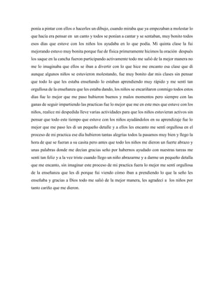 ponía a pintar con ellos o hacerles un dibujo, cuando miraba que ya empezaban a molestar lo
que hacía era pensar en un canto y todos se ponían a cantar y se sentaban, muy bonito todos
esos días que estuve con los niños los ayudaba en lo que podía. Mi quinta clase la fui
mejorando estuvo muy bonita porque fue de física primeramente hicimos la oración después
los saque en la cancha fueron participando activamente todo me salió de la mejor manera no
me lo imaginaba que ellos se iban a divertir con lo que hice me encanto esa clase que di
aunque algunos niños se estuvieron molestando, fue muy bonito dar mis clases sin pensar
que todo lo que les estaba enseñando lo estaban aprendiendo muy rápido y me sentí tan
orgullosa de la enseñanza que les estaba dando, los niños se encariñaron conmigo todos estos
días fue lo mejor que me paso hubieron buenos y malos momentos pero siempre con las
ganas de seguir impartiendo las practicas fue lo mejor que me en este mes que estuve con los
niños, realice mi despedida lleve varias actividades para que los niños estuvieran activos sin
pensar que todo este tiempo que estuve con los niños ayudándolos en su aprendizaje fue lo
mejor que me paso les di un pequeño detalle y a ellos les encanto me sentí orgullosa en el
proceso de mi practica ese día hubieron tantas alegrías todos la pasamos muy bien y llego la
hora de que se fueran a su casita pero antes que todo los niños me dieron un fuerte abrazo y
unas palabras donde me decían gracias seño por habernos ayudado con nuestras tareas me
sentí tan feliz y a la vez triste cuando llego un niño abrazarme y a darme un pequeño detalla
que me encanto, sin imaginar este proceso de mi practica fuera lo mejor me sentí orgullosa
de la enseñanza que les di porque fui viendo cómo iban a prendiendo lo que la seño les
enseñaba y gracias a Dios todo me salió de la mejor manera, les agradecí a los niños por
tanto cariño que me dieron.
 