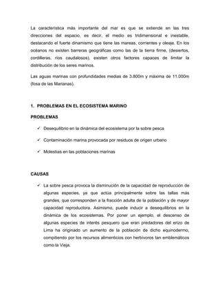 La característica más importante del mar es que se extiende en las tres
direcciones del espacio, es decir, el medio es tridimensional e inestable,
destacando el fuerte dinamismo que tiene las mareas, corrientes y oleaje. En los
océanos no existen barreras geográficas como las de la tierra firme, (desiertos,
cordilleras, ríos caudalosos), existen otros factores capaces de limitar la
distribución de los seres marinos.
Las aguas marinas con profundidades medias de 3.800m y máxima de 11.000m
(fosa de las Marianas).

1. PROBLEMAS EN EL ECOSISTEMA MARINO
PROBLEMAS
 Desequilibrio en la dinámica del ecosistema por la sobre pesca
 Contaminación marina provocada por residuos de origen urbano
 Molestias en las poblaciones marinas

CAUSAS
 La sobre pesca provoca la disminución de la capacidad de reproducción de
algunas especies, ya que actúa principalmente sobre las tallas más
grandes, que corresponden a la fracción adulta de la población y de mayor
capacidad reproductora. Asimismo, puede inducir a desequilibrios en la
dinámica de los ecosistemas. Por poner un ejemplo, el descenso de
algunas especies de interés pesquero que eran predadores del erizo de
Lima ha originado un aumento de la población de dicho equinodermo,
compitiendo por los recursos alimenticios con herbívoros tan emblemáticos
como la Vieja.

 