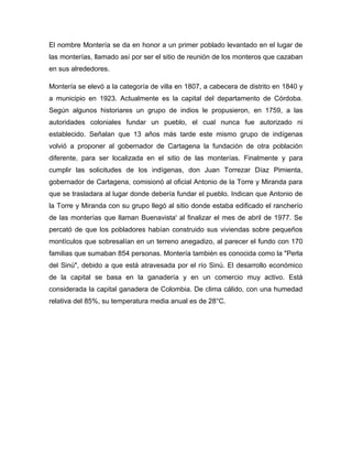 El nombre Montería se da en honor a un primer poblado levantado en el lugar de
las monterías, llamado así por ser el sitio de reunión de los monteros que cazaban
en sus alrededores.
Montería se elevó a la categoría de villa en 1807, a cabecera de distrito en 1840 y
a municipio en 1923. Actualmente es la capital del departamento de Córdoba.
Según algunos historiares un grupo de indios le propusieron, en 1759, a las
autoridades coloniales fundar un pueblo, el cual nunca fue autorizado ni
establecido. Señalan que 13 años más tarde este mismo grupo de indígenas
volvió a proponer al gobernador de Cartagena la fundación de otra población
diferente, para ser localizada en el sitio de las monterías. Finalmente y para
cumplir las solicitudes de los indígenas, don Juan Torrezar Díaz Pimienta,
gobernador de Cartagena, comisionó al oficial Antonio de la Torre y Miranda para
que se trasladara al lugar donde debería fundar el pueblo. Indican que Antonio de
la Torre y Miranda con su grupo llegó al sitio donde estaba edificado el rancherío
de las monterías que llaman Buenavista' al finalizar el mes de abril de 1977. Se
percató de que los pobladores habían construido sus viviendas sobre pequeños
montículos que sobresalían en un terreno anegadizo, al parecer el fundo con 170
familias que sumaban 854 personas. Montería también es conocida como la "Perla
del Sinú", debido a que está atravesada por el río Sinú. El desarrollo económico
de la capital se basa en la ganadería y en un comercio muy activo. Está
considerada la capital ganadera de Colombia. De clima cálido, con una humedad
relativa del 85%, su temperatura media anual es de 28°C.

 