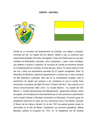CERETÉ – HISTORIA

Cereté es un municipio del departamento de Córdoba, muy alegre y tranquilo,
conocido por ser “La Capital del Oro Blanco” debido a que su economía gira
mayormente alrededor del cultivo del algodón. Cada año Cereté goza de una gran
variedad de festividades culturales, como comparsas, y otras, como corralejas,
que deleitan a propios y visitantes. El municipio de Cereté se encuentra ubicado
en el departamento de Córdoba, al norte del país. Está a 12 metros sobre el nivel
del mar y tiene una temperatura promedio de 27 grados centígrados. Dista 18
kilómetros de Montería, capital del departamento, y cuenta con un área municipal
de 266 kilómetros cuadrados. Más allá de la manifestación tangible, está el
sentimiento de orgullo que produce a los cereteanos el que la ciudad fuera
reconocida a principios del Siglo XX como “Cerebro del Sinú”. Que ostente en el
tiempo denominaciones tales como “La Ciudad Blanca”, “La Capital del Oro
Blanco” y “Ciudad Agroindustrial del Departamento”. Igualmente produce motivo
de orgullo a los cereteanos el reconocimiento por el cual comienza a posicionarse
como Ciudad Cultural y Municipio Caminante en Educación. El primer grupo de
pobladores sobrevivió en sitios que hoy conocemos como Tres Marías, Cazuela,
El Banco de los Indios y Severá. En el año 1721 los padres jesuitas fundan la
comunidad en el sitio de Macan, impulsando sus acciones apostólicas. Matías
Beneditti certificó la fundación en 1721, en 18 caballerías con 60 familias

 