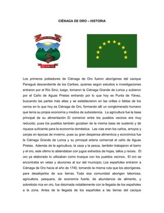 CIÉNAGA DE ORO – HISTORIA

Los primeros pobladores de Ciénaga de Oro fueron aborígenes del cacique
Panaguá descendiente de los Caribes, quienes según estudios e investigaciones
entraron por el Río Sinú; luego, tomaron la Ciénaga Grande de Lorica y subieron
por el Caño de Aguas Prietas entrando por lo que hoy es Punta de Yánez,
buscando las partes más altas y se establecieron en las orillas o faldas de los
cerros en lo que hoy es Ciénaga de Oro, formando allí un conglomerado humano
que tenía su propia economía y medios de subsistencia. La agricultura fue la base
principal de su alimentación. El comercio entre los pueblos vecinos era muy
reducido, pues los pueblos también gozaban de la misma base de sustento y de
riqueza suficiente para la economía doméstica. Las vías eran los caños, arroyos y
zanjas en épocas de invierno, pues su gran despensa alimenticia y económica fue
la Ciénaga Grande de Lorica y su principal arteria comercial el caño de Aguas
Prietas. Además de la agricultura, la caza y la pesca, también trabajaron el barro
y el oro, este último lo ablandaban con jugos extraídos de hojas, tallos y raíces. El
oro ya elaborado lo utilizaban como trueque con los pueblos vecinos. El oro se
encontraba en vetas y aluviones al sur del municipio. Los españoles entraron a
Ciénaga de Oro hacia el año de 1740, tomando la misma ruta que los aborígenes,
para desalojarlos de sus tierras. Toda esa comunidad aborigen laboriosa,
agricultora, pesquera, de economía fuerte, de abundancia de alimento, y
sobretodo rica en oro, fue diezmada notablemente con la llegada de los españoles
a la zona. Antes de la llegada de los españoles a las tierras del cacique

 