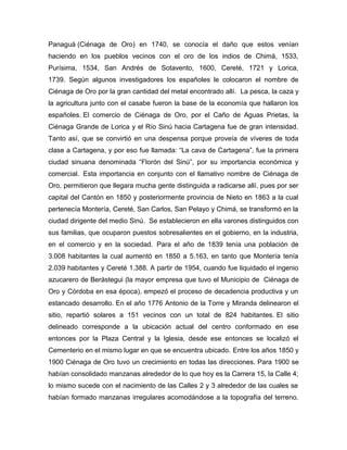 Panaguá (Ciénaga de Oro) en 1740, se conocía el daño que estos venían
haciendo en los pueblos vecinos con el oro de los indios de Chimá, 1533,
Purísima, 1534, San Andrés de Sotavento, 1600, Cereté, 1721 y Lorica,
1739. Según algunos investigadores los españoles le colocaron el nombre de
Ciénaga de Oro por la gran cantidad del metal encontrado allí. La pesca, la caza y
la agricultura junto con el casabe fueron la base de la economía que hallaron los
españoles. El comercio de Ciénaga de Oro, por el Caño de Aguas Prietas, la
Ciénaga Grande de Lorica y el Río Sinú hacia Cartagena fue de gran intensidad.
Tanto así, que se convirtió en una despensa porque proveía de víveres de toda
clase a Cartagena, y por eso fue llamada: “La cava de Cartagena”, fue la primera
ciudad sinuana denominada “Florón del Sinú”, por su importancia económica y
comercial. Esta importancia en conjunto con el llamativo nombre de Ciénaga de
Oro, permitieron que llegara mucha gente distinguida a radicarse allí, pues por ser
capital del Cantón en 1850 y posteriormente provincia de Nieto en 1863 a la cual
pertenecía Montería, Cereté, San Carlos, San Pelayo y Chimá, se transformó en la
ciudad dirigente del medio Sinú. Se establecieron en ella varones distinguidos con
sus familias, que ocuparon puestos sobresalientes en el gobierno, en la industria,
en el comercio y en la sociedad. Para el año de 1839 tenía una población de
3.008 habitantes la cual aumentó en 1850 a 5.163, en tanto que Montería tenía
2.039 habitantes y Cereté 1.388. A partir de 1954, cuando fue liquidado el ingenio
azucarero de Berástegui (la mayor empresa que tuvo el Municipio de Ciénaga de
Oro y Córdoba en esa época), empezó el proceso de decadencia productiva y un
estancado desarrollo. En el año 1776 Antonio de la Torre y Miranda delinearon el
sitio, repartió solares a 151 vecinos con un total de 824 habitantes. El sitio
delineado corresponde a la ubicación actual del centro conformado en ese
entonces por la Plaza Central y la Iglesia, desde ese entonces se localizó el
Cementerio en el mismo lugar en que se encuentra ubicado. Entre los años 1850 y
1900 Ciénaga de Oro tuvo un crecimiento en todas las direcciones. Para 1900 se
habían consolidado manzanas alrededor de lo que hoy es la Carrera 15, la Calle 4;
lo mismo sucede con el nacimiento de las Calles 2 y 3 alrededor de las cuales se
habían formado manzanas irregulares acomodándose a la topografía del terreno.

 