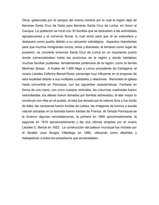 Orica, gobernada por el cacique del mismo nombre por lo cual la región dejó de
llamarse Santa Cruz de Gaita para llamarse Santa Cruz de Lorica, en honor al
Cacique. La población se inició con 35 familias que se dedicaban a las actividades
agropecuarias y al comercio fluvial, lo cual sirvió para que él se extendiera y
destacara como puerto debido a su ubicación estratégica. Aspectos importantes
para que muchos inmigrantes turcos, sirios y libaneses, le tomaran como tugar de
posesión; se convierte entonces Santa Cruz de Lorica en un importante puerto
donde comercializaban todos los productos de la región y donde habitaban
muchas familias pudientes, terratenientes poderosos de la región, como la familia
Martínez Sossa. A finales de 1.800 llega a Lorica procedente de Cartagena, el
vicario Lácides Ceferino Bersal Rossi; personaje muy influyente en el progreso de
esta localidad debido a sus múltiples cualidades y relaciones. Remodelo la iglesia
hasta convertirla en Parroquia, con las siguientes características: Fachada en
forma de una mano, con cinco cuerpos verticales, las columnas cuadradas fueron
redondeadas, los altares fueron donados por familias adineradas, el atar mayor lo
construyó con rifas en el pueblo, el reloj fue donado por la colonia Siria y fue traído
de Italia, las campanas fueron traídas de Lisboa, las imágenes de bronce a escala
natural ubicadas en la fachada fueron traídas de Francia. Al Templo Parroquial se
le hicieron algunas remodelaciones, la primera en 1895 aproximadamente, la
segunda en 1910 aproximadamente y las dos últimas dirigidas por el vicario
Lácides C. Bersal en 1922. La construcción del palacio municipal fue iniciada por
el Alcalde Juan Burgos Villadiego en 1880, utilizando como albañiles y
trabajadores a todos los presidiarios que encarcelaban.

 