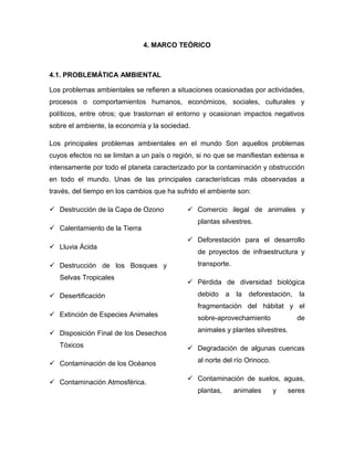 4. MARCO TEÓRICO

4.1. PROBLEMÁTICA AMBIENTAL
Los problemas ambientales se refieren a situaciones ocasionadas por actividades,
procesos o comportamientos humanos, económicos, sociales, culturales y
políticos, entre otros; que trastornan el entorno y ocasionan impactos negativos
sobre el ambiente, la economía y la sociedad.
Los principales problemas ambientales en el mundo Son aquellos problemas
cuyos efectos no se limitan a un país o región, si no que se manifiestan extensa e
intensamente por todo el planeta caracterizado por la contaminación y obstrucción
en todo el mundo. Unas de las principales características más observadas a
través, del tiempo en los cambios que ha sufrido el ambiente son:
 Destrucción de la Capa de Ozono
 Calentamiento de la Tierra
 Lluvia Ácida
 Destrucción de los Bosques y
Selvas Tropicales
 Desertificación

 Comercio ilegal de animales y
plantas silvestres.
 Deforestación para el desarrollo
de proyectos de infraestructura y
transporte.
 Pérdida de diversidad biológica
debido

a

la

deforestación,

la

fragmentación del hábitat y el
 Extinción de Especies Animales

sobre-aprovechamiento

 Disposición Final de los Desechos

animales y plantes silvestres.

Tóxicos
 Contaminación de los Océanos
 Contaminación Atmosférica.

de

 Degradación de algunas cuencas
al norte del río Orinoco.
 Contaminación de suelos, aguas,
plantas,

animales

y

seres

 
