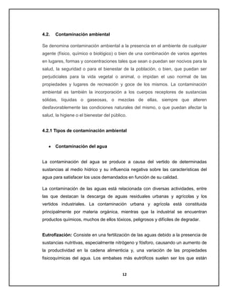 4.2.

Contaminación ambiental

Se denomina contaminación ambiental a la presencia en el ambiente de cualquier
agente (físico, químico o biológico) o bien de una combinación de varios agentes
en lugares, formas y concentraciones tales que sean o puedan ser nocivos para la
salud, la seguridad o para el bienestar de la población, o bien, que puedan ser
perjudiciales para la vida vegetal o animal, o impidan el uso normal de las
propiedades y lugares de recreación y goce de los mismos. La contaminación
ambiental es también la incorporación a los cuerpos receptores de sustancias
sólidas, líquidas o gaseosas, o mezclas de ellas, siempre que alteren
desfavorablemente las condiciones naturales del mismo, o que puedan afectar la
salud, la higiene o el bienestar del público.

4.2.1 Tipos de contaminación ambiental

Contaminación del agua

La contaminación del agua se produce a causa del vertido de determinadas
sustancias al medio hídrico y su influencia negativa sobre las características del
agua para satisfacer los usos demandados en función de su calidad.
La contaminación de las aguas está relacionada con diversas actividades, entre
las que destacan la descarga de aguas residuales urbanas y agrícolas y los
vertidos industriales. La contaminación urbana y agrícola está constituida
principalmente por materia orgánica, mientras que la industrial se encuentran
productos químicos, muchos de ellos tóxicos, peligrosos y difíciles de degradar.

Eutrofización: Consiste en una fertilización de las aguas debido a la presencia de
sustancias nutritivas, especialmente nitrógeno y fósforo, causando un aumento de
la productividad en la cadena alimenticia y, una variación de las propiedades
fisicoquímicas del agua. Los embalses más eutróficos suelen ser los que están

12

 