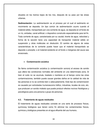 situados en los tramos bajos de los ríos, después de su paso por las áreas
urbanas.
Sedimentación: La sedimentación es el proceso por el cual el sedimento en
movimiento se deposita. Un tipo común de sedimentación ocurre cuando el
material sólido, transportado por una corriente de agua, se deposita en el fondo de
un río, embalse, canal artificial, o dispositivo construido especialmente para tal fin.
Toda corriente de agua, caracterizada por su caudal, tirante de agua, velocidad y
forma de la sección tiene una capacidad de transportar material sólido en
suspensión y otras moléculas en disolución. El cambio de alguna de estas
características de la corriente puede hacer que el material transportado se
deposite o precipite; o el material existente en el fondo o márgenes del cauce sea
erosionado.

Contaminación acústica

Se llama contaminación acústica (o contaminación sonora) al exceso de sonido
que altera las condiciones normales del ambiente en una determinada zona. Si
bien el ruido no se acumula, traslada o mantiene en el tiempo como las otras
contaminaciones, también puede causar grandes daños en la calidad de vida de
las personas si no se controla bien o adecuadamente. Este tipo de contaminación
es causado por actividades humanascomo tráfico, industrias, locales de ocio, etc.
que producen un sonido molesto que puede producir efectos nocivos fisiológicos y
psicológicos para una persona o grupo de personas.

4.3.

Tratamiento de aguas residuales

El tratamiento de aguas residuales consiste en una serie de procesos físicos,
químicosy biológicos que tienen como fin eliminar los contaminantes físicos,
químicos y biológicos presentes en el agua efluente del uso humano.

13

 