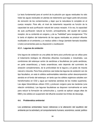 La tesis fundamental para el control de la polución por aguas residuales ha sido
tratar las aguas residuales en plantas de tratamiento que hagan parte del proceso
de remoción de los contaminantes y dejar que la naturaleza lo complete en el
cuerpo receptor. Para ello, el nivel de tratamiento requerido es función de la
capacidad de auto purificación natural del cuerpo receptor. A la vez, la capacidad
de auto purificación natural es función, principalmente, del caudal del cuerpo
receptor, de su contenido en oxígeno, y de su "habilidad" para reoxigenarse.1 Por
lo tanto el objetivo del tratamiento de las aguas residuales es producir efluente
reutilizable en el ambiente y un residuo sólido o fango (también llamado biosólido
o lodo) convenientes para su disposición o reutilización
4.3.1. Lagunas de oxidación

Una laguna de oxidación es una pileta de tierra poco profunda que se utiliza para
el tratamiento biológico de diferentes efluentes municipales e industriales. Las
condiciones del estanque varían de aeróbicas a facultativas (en parte aeróbicas,
en parte anaeróbicas), y hasta anaeróbicas; esto depende del suministro de
aireación complementaria, de la profundidad de la laguna y el grado de mezcla
natural o inducida. Para fines prácticos casi todas las lagunas de oxidación son de
tipo facultativo, en esta lo sólidos sedimentables retenidos sufren descomposición
aerobia en el fondo del estanque, en tanto que los sólidos orgánicos solubles son
transformados en CO2 y agua por bacterias aerobias de los niveles superiores.
Las algas fotosintéticas utilizan CO2 y producen oxígeno para las bacterias (una
relación simbiótica). Las lagunas facultativas se disponen normalmente en serie
para reducir la formación de cortocircuitos y, cuando se aplican cargas altas de
DBO y los sólidos en suspensión del efluente excedan los límites de descarga.

4.4.

Problemática ambiental

Los problemas ambientales hacen referencia a la alteración del equilibrio del
ambiente por la actividad y el comportamiento humano, económico, social, político
14

 